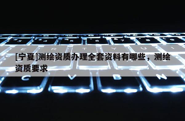 [寧夏]測繪資質(zhì)辦理全套資料有哪些，測繪資質(zhì)要求