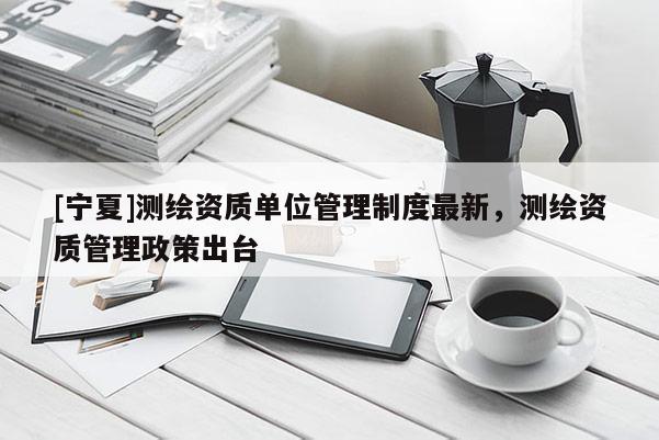 [寧夏]測繪資質單位管理制度最新，測繪資質管理政策出臺