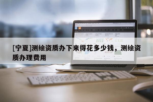 [寧夏]測繪資質辦下來得花多少錢，測繪資質辦理費用