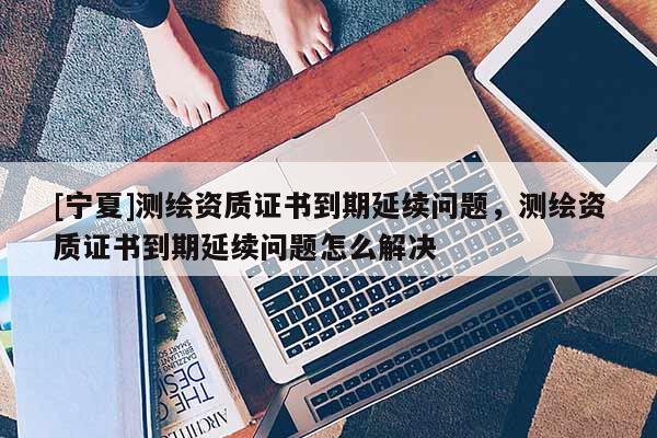 [寧夏]測(cè)繪資質(zhì)證書到期延續(xù)問(wèn)題，測(cè)繪資質(zhì)證書到期延續(xù)問(wèn)題怎么解決