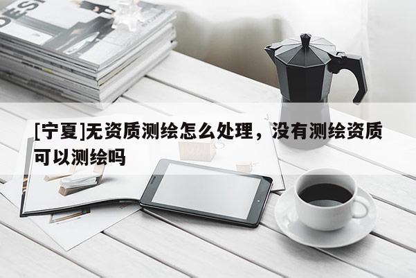 [寧夏]無資質測繪怎么處理，沒有測繪資質可以測繪嗎