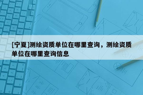 [寧夏]測繪資質(zhì)單位在哪里查詢，測繪資質(zhì)單位在哪里查詢信息
