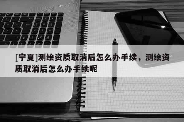 [寧夏]測(cè)繪資質(zhì)取消后怎么辦手續(xù)，測(cè)繪資質(zhì)取消后怎么辦手續(xù)呢