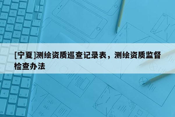 [寧夏]測繪資質巡查記錄表，測繪資質監督檢查辦法