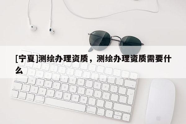 [寧夏]測繪辦理資質(zhì)，測繪辦理資質(zhì)需要什么
