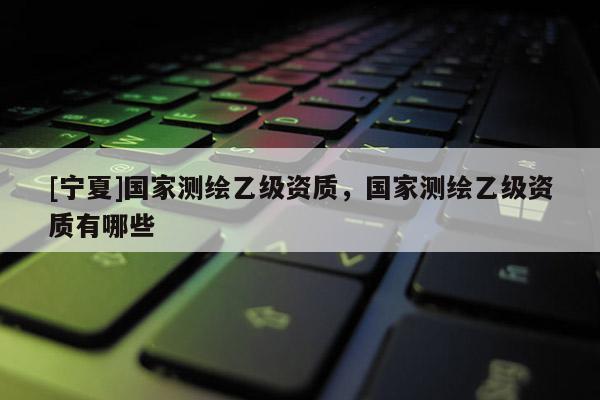 [寧夏]國家測繪乙級資質，國家測繪乙級資質有哪些