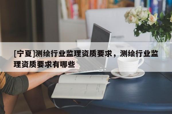 [寧夏]測繪行業監理資質要求，測繪行業監理資質要求有哪些