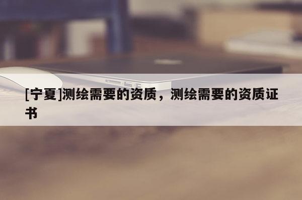 [寧夏]測(cè)繪需要的資質(zhì)，測(cè)繪需要的資質(zhì)證書