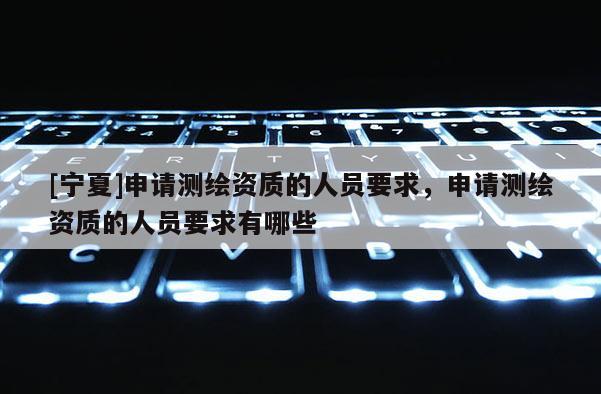 [寧夏]申請測繪資質(zhì)的人員要求，申請測繪資質(zhì)的人員要求有哪些