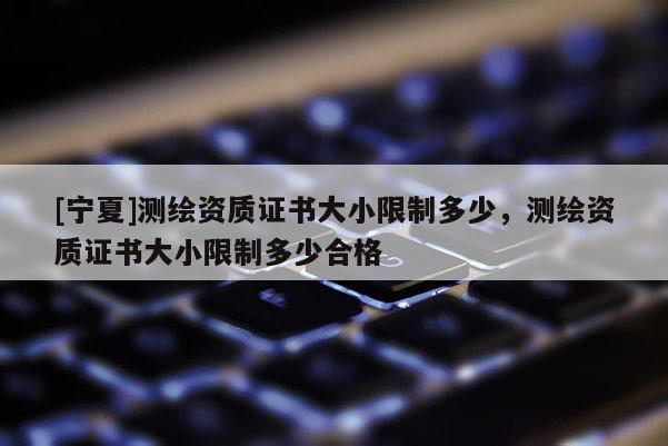 [寧夏]測繪資質證書大小限制多少，測繪資質證書大小限制多少合格