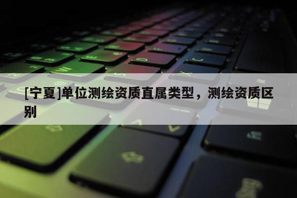 [寧夏]單位測繪資質直屬類型，測繪資質區別