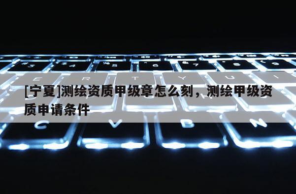 [寧夏]測繪資質甲級章怎么刻，測繪甲級資質申請條件