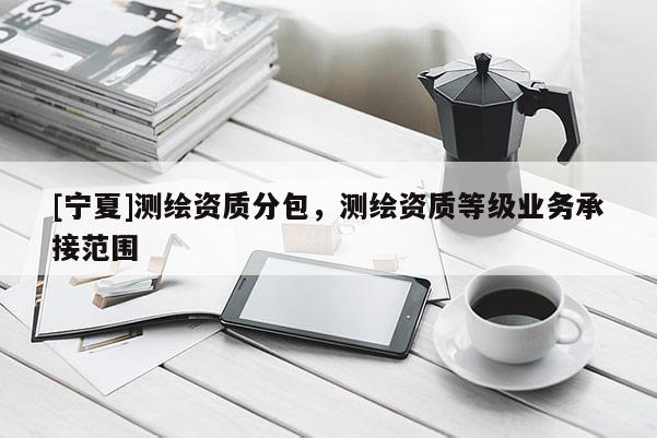 [寧夏]測(cè)繪資質(zhì)分包，測(cè)繪資質(zhì)等級(jí)業(yè)務(wù)承接范圍