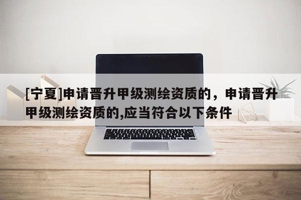 [寧夏]申請(qǐng)晉升甲級(jí)測(cè)繪資質(zhì)的，申請(qǐng)晉升甲級(jí)測(cè)繪資質(zhì)的,應(yīng)當(dāng)符合以下條件