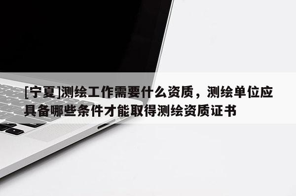 [寧夏]測繪工作需要什么資質，測繪單位應具備哪些條件才能取得測繪資質證書