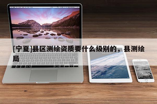 [寧夏]縣區測繪資質要什么級別的，縣測繪局