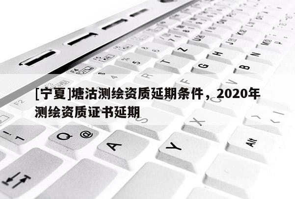 [寧夏]塘沽測繪資質延期條件，2020年測繪資質證書延期