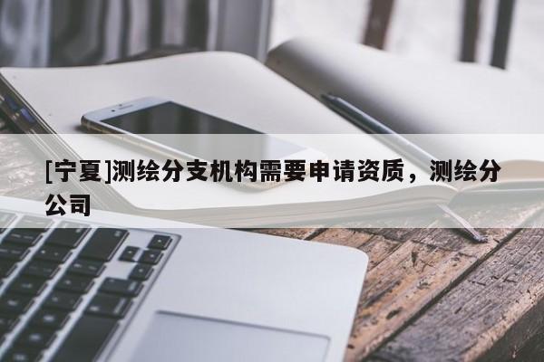 [寧夏]測繪分支機構需要申請資質，測繪分公司