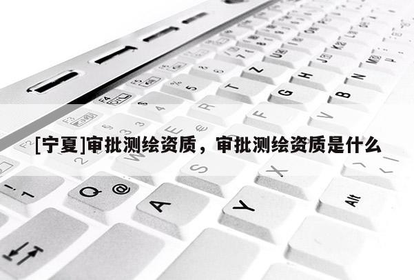 [寧夏]審批測繪資質(zhì)，審批測繪資質(zhì)是什么