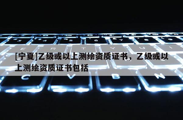 [寧夏]乙級(jí)或以上測(cè)繪資質(zhì)證書(shū)，乙級(jí)或以上測(cè)繪資質(zhì)證書(shū)包括