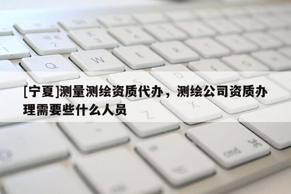 [寧夏]測量測繪資質代辦，測繪公司資質辦理需要些什么人員