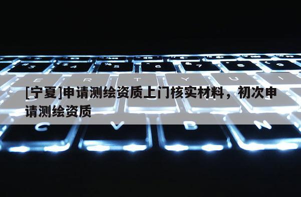 [寧夏]申請(qǐng)測(cè)繪資質(zhì)上門核實(shí)材料，初次申請(qǐng)測(cè)繪資質(zhì)