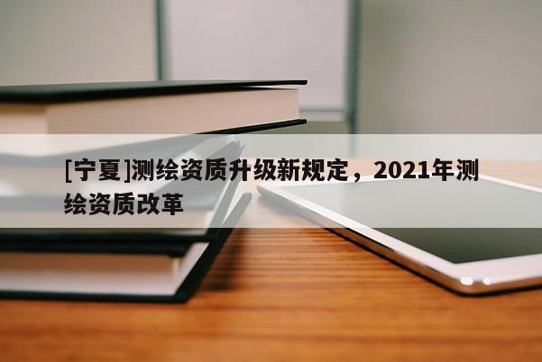 [寧夏]測繪資質升級新規定，2021年測繪資質改革