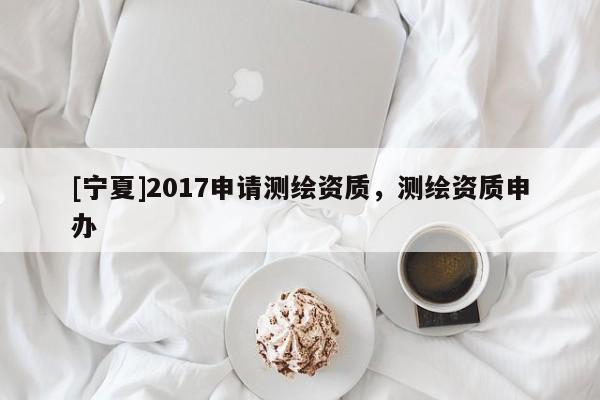 [寧夏]2017申請測繪資質，測繪資質申辦