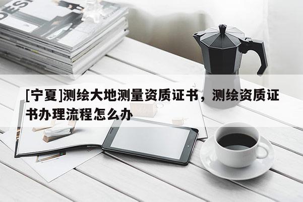 [寧夏]測繪大地測量資質證書，測繪資質證書辦理流程怎么辦