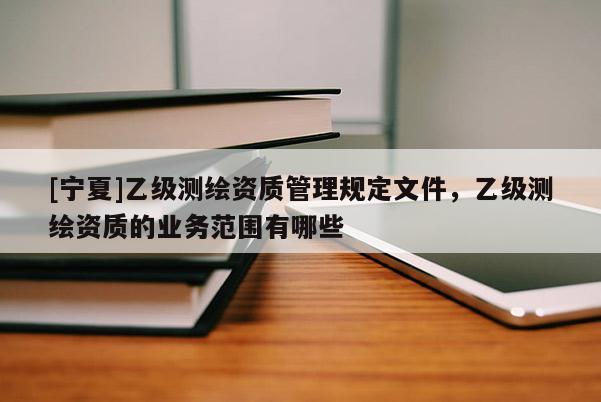 [寧夏]乙級(jí)測(cè)繪資質(zhì)管理規(guī)定文件，乙級(jí)測(cè)繪資質(zhì)的業(yè)務(wù)范圍有哪些