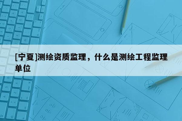 [寧夏]測繪資質監理，什么是測繪工程監理單位