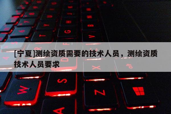 [寧夏]測繪資質(zhì)需要的技術(shù)人員，測繪資質(zhì)技術(shù)人員要求