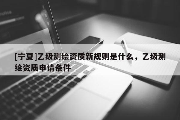 [寧夏]乙級測繪資質新規則是什么，乙級測繪資質申請條件