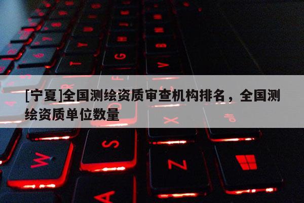 [寧夏]全國測繪資質審查機構排名，全國測繪資質單位數量