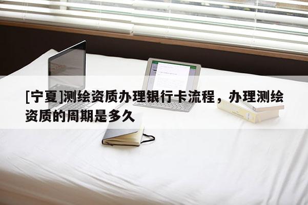 [寧夏]測繪資質(zhì)辦理銀行卡流程，辦理測繪資質(zhì)的周期是多久