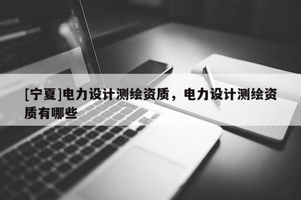 [寧夏]電力設(shè)計(jì)測(cè)繪資質(zhì)，電力設(shè)計(jì)測(cè)繪資質(zhì)有哪些