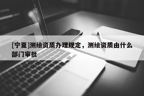 [寧夏]測繪資質辦理規定，測繪資質由什么部門審批