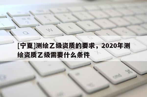 [寧夏]測繪乙級資質的要求，2020年測繪資質乙級需要什么條件
