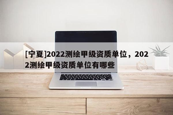 [寧夏]2022測繪甲級資質單位，2022測繪甲級資質單位有哪些