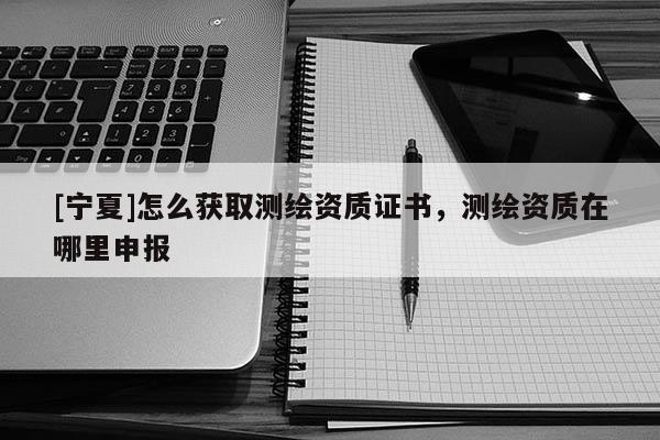 [寧夏]怎么獲取測繪資質(zhì)證書，測繪資質(zhì)在哪里申報(bào)