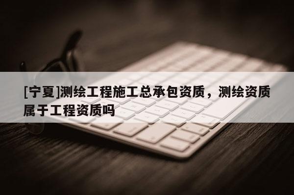 [寧夏]測繪工程施工總承包資質(zhì)，測繪資質(zhì)屬于工程資質(zhì)嗎