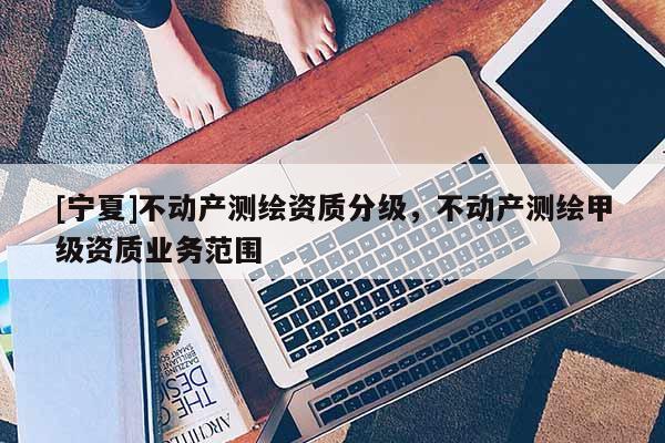 [寧夏]不動產(chǎn)測繪資質(zhì)分級，不動產(chǎn)測繪甲級資質(zhì)業(yè)務范圍