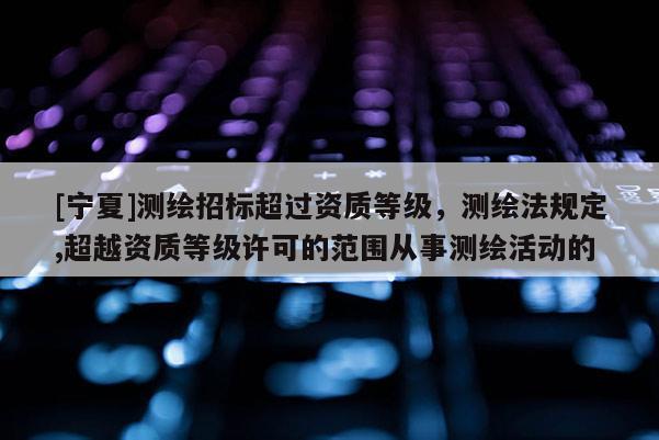 [寧夏]測繪招標超過資質(zhì)等級，測繪法規(guī)定,超越資質(zhì)等級許可的范圍從事測繪活動的