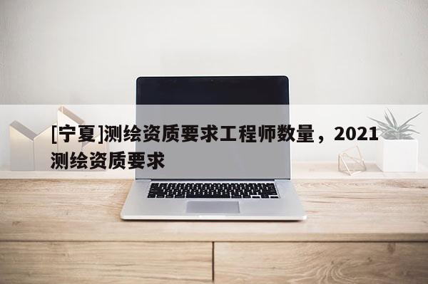 [寧夏]測繪資質要求工程師數量，2021測繪資質要求