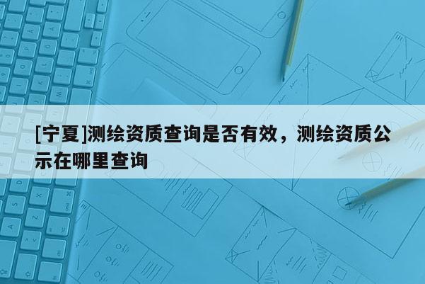 [寧夏]測繪資質查詢是否有效，測繪資質公示在哪里查詢