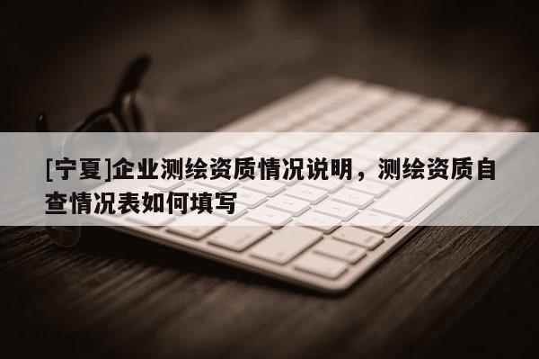 [寧夏]企業測繪資質情況說明，測繪資質自查情況表如何填寫