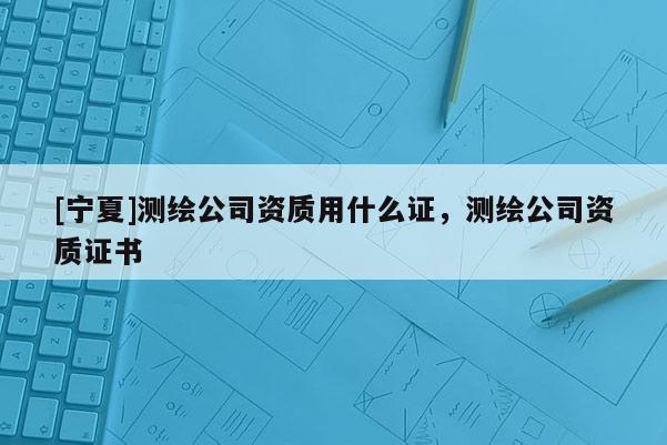 [寧夏]測繪公司資質用什么證，測繪公司資質證書