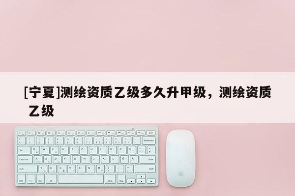 [寧夏]測繪資質乙級多久升甲級，測繪資質 乙級