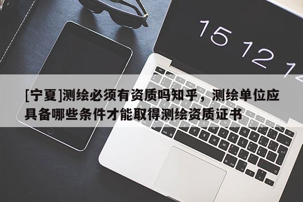 [寧夏]測繪必須有資質嗎知乎，測繪單位應具備哪些條件才能取得測繪資質證書