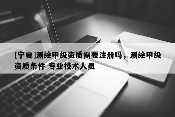 [寧夏]測繪甲級資質需要注冊嗎，測繪甲級資質條件 專業技術人員